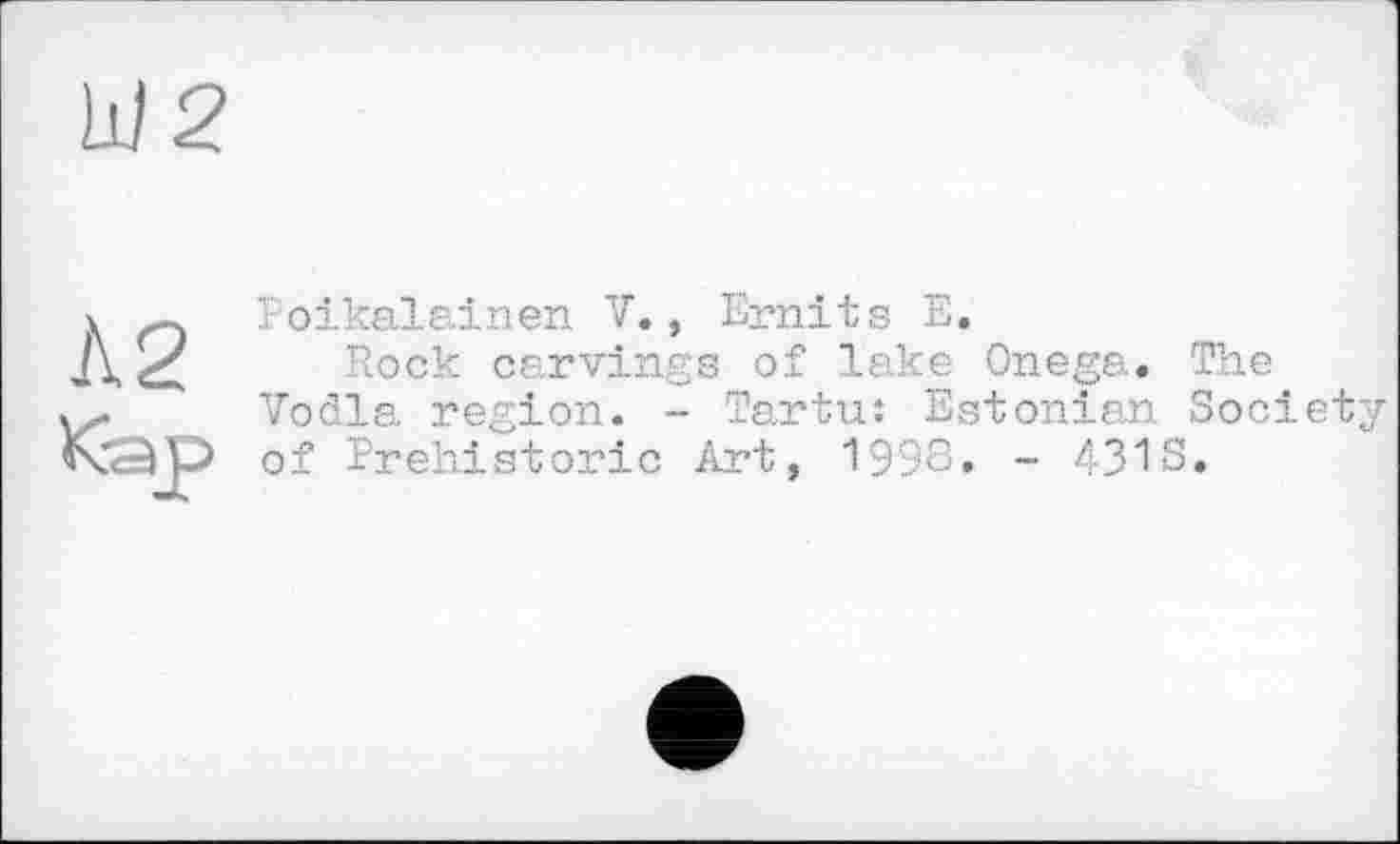 ﻿Ш2
Л2
Кэр
Poikalainen V., Emits Е.
Rock carvings of lake Onega. The Voila region. - Tartu: Estonian Society of Prehistoric Art, 1998. - 4318.